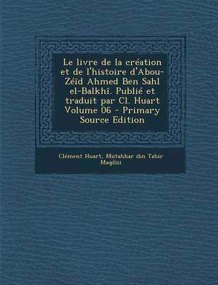 Book cover for Le Livre de La Creation Et de L'Histoire D'Abou-Zeid Ahmed Ben Sahl El-Balkhi. Publie Et Traduit Par CL. Huart Volume 06 - Primary Source Edition