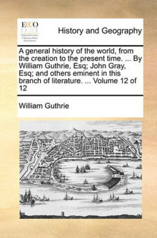 Cover of A General History of the World, from the Creation to the Present Time. ... by William Guthrie, Esq; John Gray, Esq; And Others Eminent in This Branch of Literature. ... Volume 12 of 12