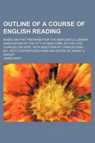 Cover of Outline of a Course of English Reading; Based on That Prepared for the Mercantile Library Association of the City of New York, by the Late Chancellor Kent, with Additions by Charles King Ed., with Further Additions and Notes, by Henry A. Oakley