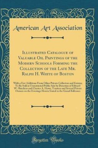 Cover of Illustrated Catalogue of Valuable Oil Paintings of the Modern Schools Forming the Collection of the Late Mr. Ralph H. White of Boston: With a Few Additions From Other Private Collectors and Estates; To Be Sold at Unrestricted Public Sale by Direction of E