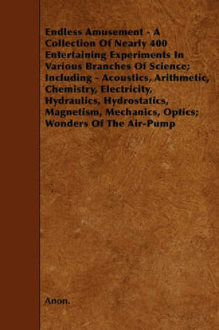 Cover of Endless Amusement - A Collection Of Nearly 400 Entertaining Experiments In Various Branches Of Science; Including - Acoustics, Arithmetic, Chemistry, Electricity, Hydraulics, Hydrostatics, Magnetism, Mechanics, Optics; Wonders Of The Air-Pump