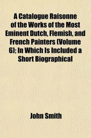 Cover of A Catalogue Raisonne of the Works of the Most Eminent Dutch, Flemish, and French Painters (Volume 6); In Which Is Included a Short Biographical