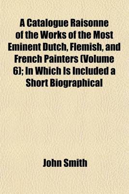 Book cover for A Catalogue Raisonne of the Works of the Most Eminent Dutch, Flemish, and French Painters (Volume 6); In Which Is Included a Short Biographical