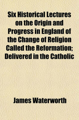 Cover of Six Historical Lectures on the Origin and Progress in England of the Change of Religion Called the Reformation; Delivered in the Catholic
