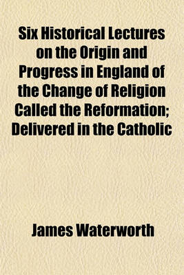 Book cover for Six Historical Lectures on the Origin and Progress in England of the Change of Religion Called the Reformation; Delivered in the Catholic