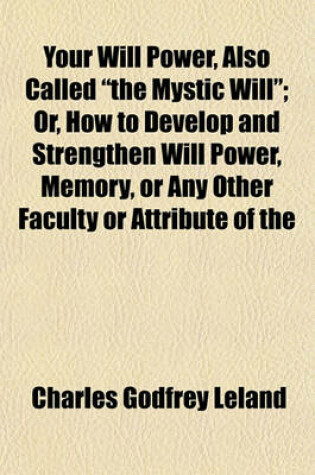 Cover of Your Will Power, Also Called "The Mystic Will"; Or, How to Develop and Strengthen Will Power, Memory, or Any Other Faculty or Attribute of the Mind, by an Easy Process