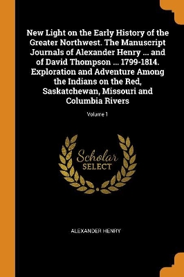 Book cover for New Light on the Early History of the Greater Northwest. the Manuscript Journals of Alexander Henry ... and of David Thompson ... 1799-1814. Exploration and Adventure Among the Indians on the Red, Saskatchewan, Missouri and Columbia Rivers; Volume 1