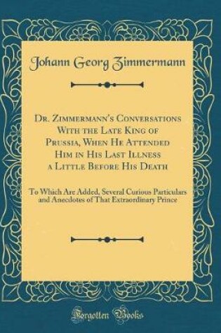 Cover of Dr. Zimmermann's Conversations With the Late King of Prussia, When He Attended Him in His Last Illness a Little Before His Death: To Which Are Added, Several Curious Particulars and Anecdotes of That Extraordinary Prince (Classic Reprint)