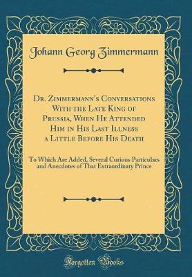 Book cover for Dr. Zimmermann's Conversations With the Late King of Prussia, When He Attended Him in His Last Illness a Little Before His Death: To Which Are Added, Several Curious Particulars and Anecdotes of That Extraordinary Prince (Classic Reprint)