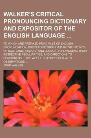 Cover of Walker's Critical Pronouncing Dictionary and Expositor of the English Language; To Which Are Prefixed Principles of English Pronunciation, Rules to Be Observed by the Natives of Scotland, Ireland, and London, for Avoiding Their Respective Peculiarities, an