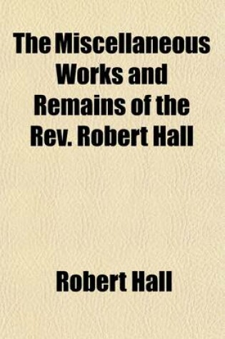 Cover of The Miscellaneous Works and Remains of the REV. Robert Hall; With a Memoir of His Life