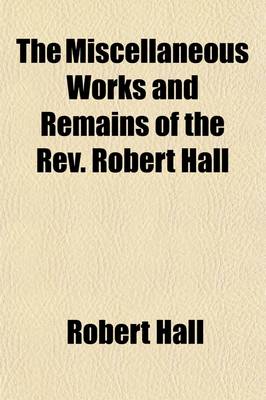 Book cover for The Miscellaneous Works and Remains of the REV. Robert Hall; With a Memoir of His Life