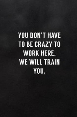 Cover of You Don't Have to Be Crazy to Work Here. We Will Train You