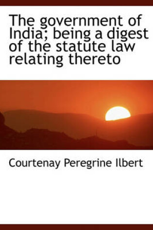 Cover of The Government of India; Being a Digest of the Statute Law Relating Thereto