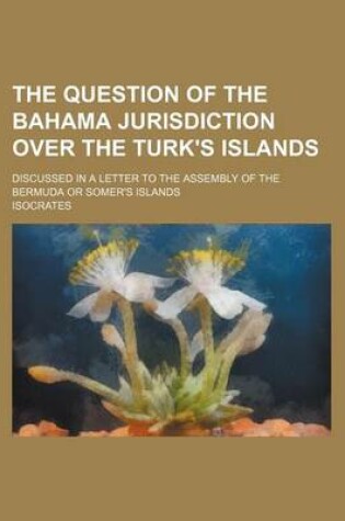 Cover of The Question of the Bahama Jurisdiction Over the Turk's Islands; Discussed in a Letter to the Assembly of the Bermuda or Somer's Islands