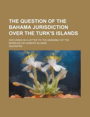 Book cover for The Question of the Bahama Jurisdiction Over the Turk's Islands; Discussed in a Letter to the Assembly of the Bermuda or Somer's Islands