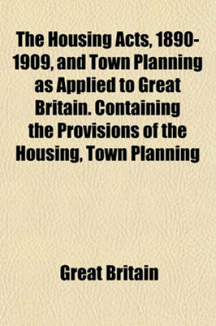 Cover of The Housing Acts, 1890-1909, and Town Planning as Applied to Great Britain. Containing the Provisions of the Housing, Town Planning