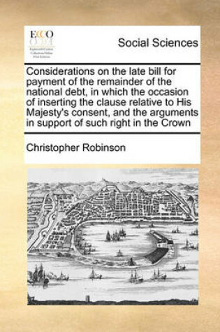 Cover of Considerations on the late bill for payment of the remainder of the national debt, in which the occasion of inserting the clause relative to His Majesty's consent, and the arguments in support of such right in the Crown