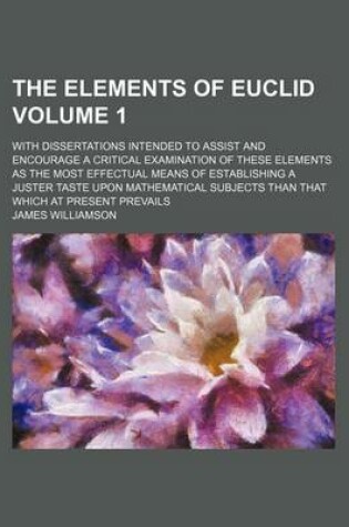 Cover of The Elements of Euclid Volume 1; With Dissertations Intended to Assist and Encourage a Critical Examination of These Elements as the Most Effectual Means of Establishing a Juster Taste Upon Mathematical Subjects Than That Which at Present Prevails