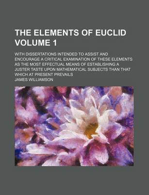 Book cover for The Elements of Euclid Volume 1; With Dissertations Intended to Assist and Encourage a Critical Examination of These Elements as the Most Effectual Means of Establishing a Juster Taste Upon Mathematical Subjects Than That Which at Present Prevails