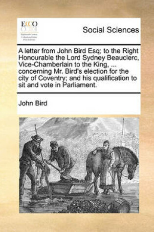Cover of A letter from John Bird Esq; to the Right Honourable the Lord Sydney Beauclerc, Vice-Chamberlain to the King, ... concerning Mr. Bird's election for the city of Coventry; and his qualification to sit and vote in Parliament.