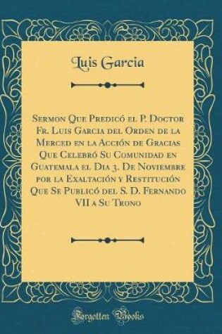 Cover of Sermon Que Predico El P. Doctor Fr. Luis Garcia del Orden de la Merced En La Accion de Gracias Que Celebro Su Comunidad En Guatemala El Dia 3. de Noviembre Por La Exaltacion y Restitucion Que Se Publico del S. D. Fernando VII a Su Trono