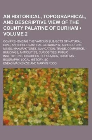 Cover of An Historical, Topographical, and Descriptive View of the County Palatine of Durham (Volume 2); Comprehending the Various Subjects of Natural, Civil, and Ecclesiastical Geography, Agriculture, Mines, Manufactures, Navigation, Trade, Commerce, Buildings, Antiq