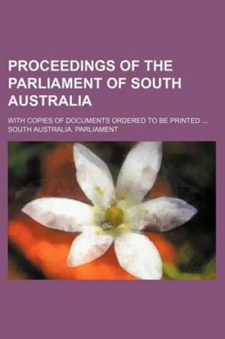 Cover of Proceedings of the Parliament of South Australia; With Copies of Documents Ordered to Be Printed