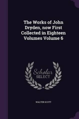 Cover of The Works of John Dryden, Now First Collected in Eighteen Volumes Volume 6