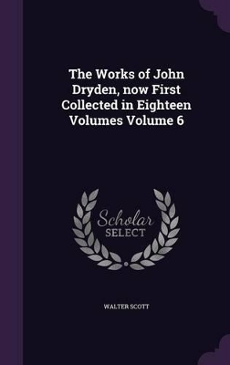 Book cover for The Works of John Dryden, Now First Collected in Eighteen Volumes Volume 6