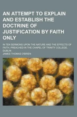 Cover of An Attempt to Explain and Establish the Doctrine of Justification by Faith Only; In Ten Sermons Upon the Nature and the Effects of Faith, Preached in the Chapel of Trinity College, Dublin