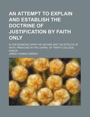 Book cover for An Attempt to Explain and Establish the Doctrine of Justification by Faith Only; In Ten Sermons Upon the Nature and the Effects of Faith, Preached in the Chapel of Trinity College, Dublin