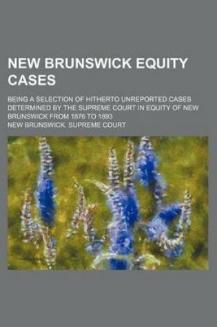 Cover of New Brunswick Equity Cases; Being a Selection of Hitherto Unreported Cases Determined by the Supreme Court in Equity of New Brunswick from 1876 to 1893