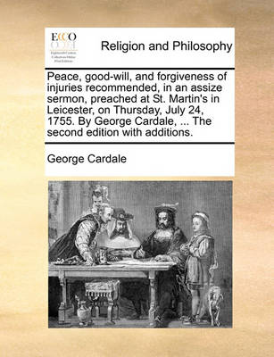 Book cover for Peace, Good-Will, and Forgiveness of Injuries Recommended, in an Assize Sermon, Preached at St. Martin's in Leicester, on Thursday, July 24, 1755. by George Cardale, ... the Second Edition with Additions.
