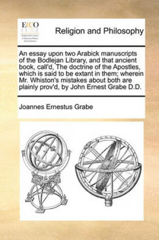 Cover of An Essay Upon Two Arabick Manuscripts of the Bodlejan Library, and That Ancient Book, Call'd, the Doctrine of the Apostles, Which Is Said to Be Extant in Them; Wherein Mr. Whiston's Mistakes about Both Are Plainly Prov'd, by John Ernest Grabe D.D.