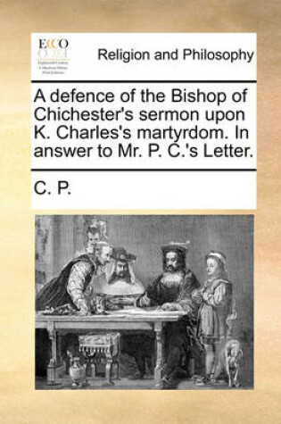 Cover of A Defence of the Bishop of Chichester's Sermon Upon K. Charles's Martyrdom. in Answer to Mr. P. C.'s Letter.