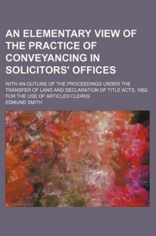 Cover of An Elementary View of the Practice of Conveyancing in Solicitors' Offices; With an Outline of the Proceedings Under the Transfer of Land and Declaration of Title Acts, 1862. for the Use of Articled Clerks