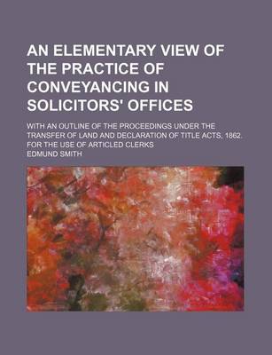 Book cover for An Elementary View of the Practice of Conveyancing in Solicitors' Offices; With an Outline of the Proceedings Under the Transfer of Land and Declaration of Title Acts, 1862. for the Use of Articled Clerks