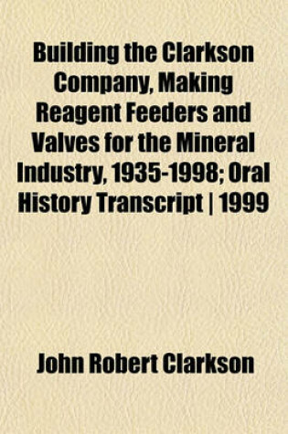 Cover of Building the Clarkson Company, Making Reagent Feeders and Valves for the Mineral Industry, 1935-1998; Oral History Transcript - 1999