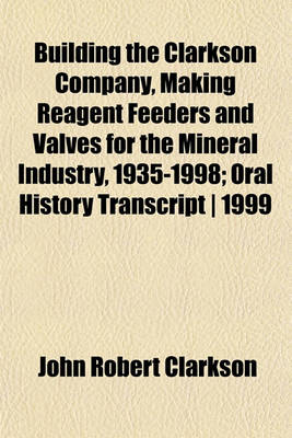 Book cover for Building the Clarkson Company, Making Reagent Feeders and Valves for the Mineral Industry, 1935-1998; Oral History Transcript - 1999