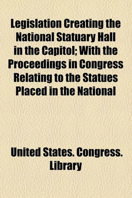 Book cover for Legislation Creating the National Statuary Hall in the Capitol; With the Proceedings in Congress Relating to the Statues Placed in the National