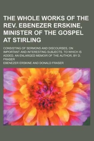 Cover of The Whole Works of the REV. Ebenezer Erskine, Minister of the Gospel at Stirling Volume 3; Consisting of Sermons and Discourses, on Important and Interesting Subjects. to Which Is Added, an Enlarged Memoir of the Author, by D. Fraser