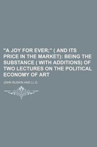 Cover of "A Joy for Ever; " ( and Its Price in the Market) Being the Substance ( with Additions) of Two Lectures on the Political Economy of Art