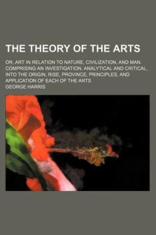 Cover of The Theory of the Arts (Volume 1); Or, Art in Relation to Nature, Civilization, and Man. Comprising an Investigation, Analytical and Critical, Into the Origin, Rise, Province, Principles, and Application of Each of the Arts