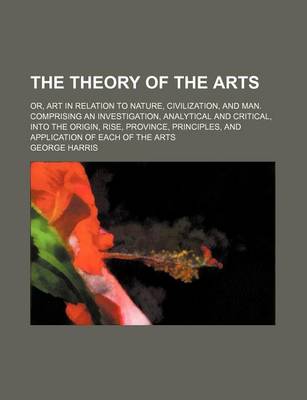 Book cover for The Theory of the Arts (Volume 1); Or, Art in Relation to Nature, Civilization, and Man. Comprising an Investigation, Analytical and Critical, Into the Origin, Rise, Province, Principles, and Application of Each of the Arts