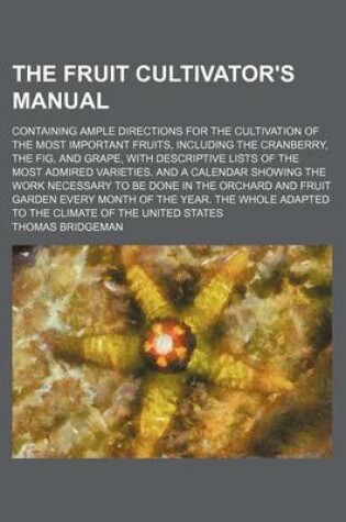 Cover of The Fruit Cultivator's Manual; Containing Ample Directions for the Cultivation of the Most Important Fruits, Including the Cranberry, the Fig, and Grape, with Descriptive Lists of the Most Admired Varieties. and a Calendar Showing the