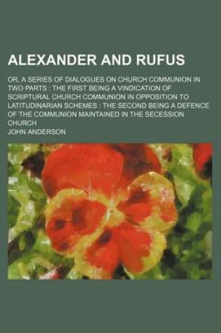 Cover of Alexander and Rufus; Or, a Series of Dialogues on Church Communion in Two Parts the First Being a Vindication of Scriptural Church Communion in Opposition to Latitudinarian Schemes the Second Being a Defence of the Communion Maintained in the Secession