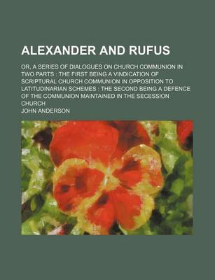 Book cover for Alexander and Rufus; Or, a Series of Dialogues on Church Communion in Two Parts the First Being a Vindication of Scriptural Church Communion in Opposition to Latitudinarian Schemes the Second Being a Defence of the Communion Maintained in the Secession