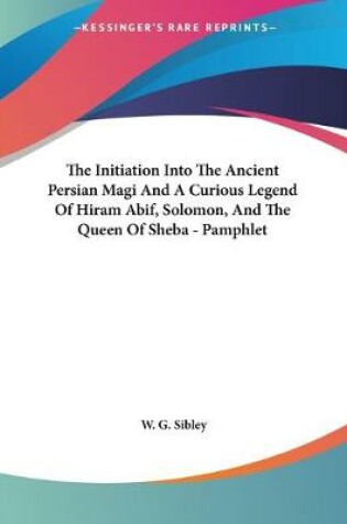 Cover of The Initiation Into The Ancient Persian Magi And A Curious Legend Of Hiram Abif, Solomon, And The Queen Of Sheba - Pamphlet