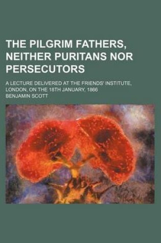 Cover of The Pilgrim Fathers, Neither Puritans Nor Persecutors; A Lecture Delivered at the Friends' Institute, London, on the 18th January, 1866